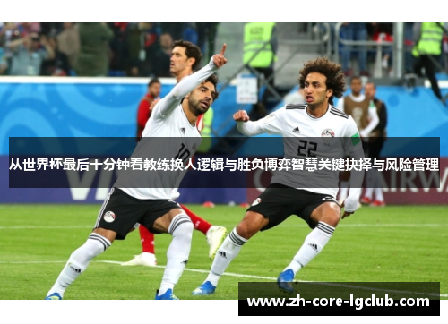 从世界杯最后十分钟看教练换人逻辑与胜负博弈智慧关键抉择与风险管理 从世界杯最后十分钟看教练换人逻辑与胜负博弈智慧关键抉择与风险管理