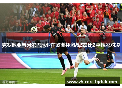 克罗地亚与阿尔巴尼亚在欧洲杯激战成2比2平精彩对决